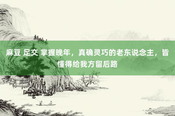 麻豆 足交 掌握晚年，真确灵巧的老东说念主，皆懂得给我方留后路
