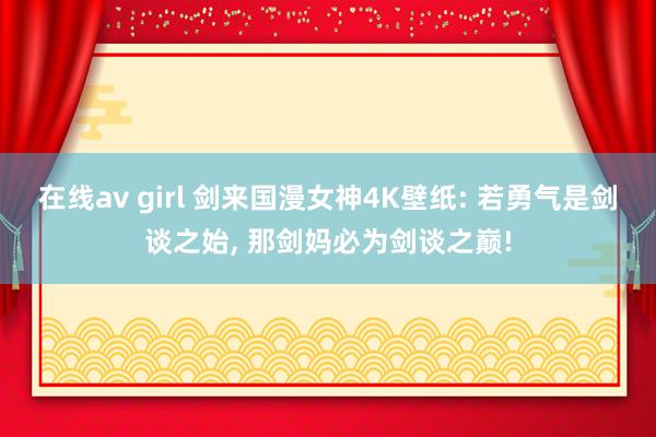在线av girl 剑来国漫女神4K壁纸: 若勇气是剑谈之始, 那剑妈必为剑谈之巅!