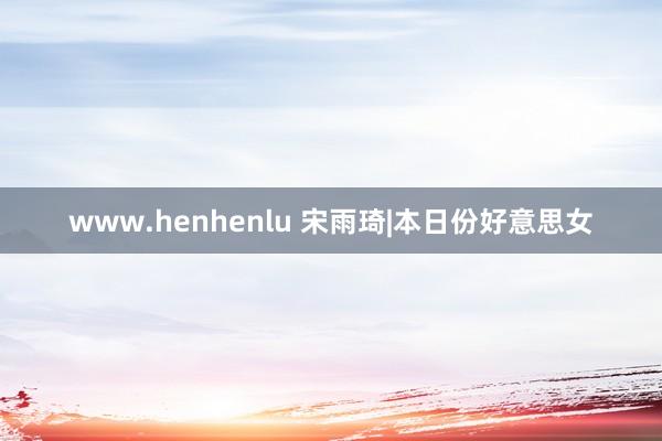 www.henhenlu 宋雨琦|本日份好意思女