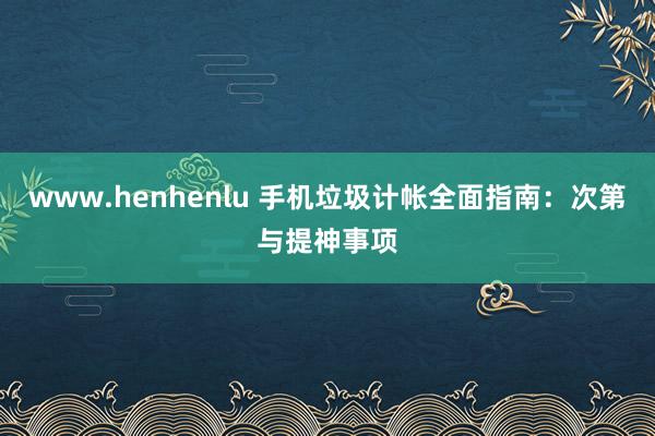 www.henhenlu 手机垃圾计帐全面指南：次第与提神事项