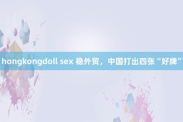 hongkongdoll sex 稳外贸，中国打出四张“好牌”