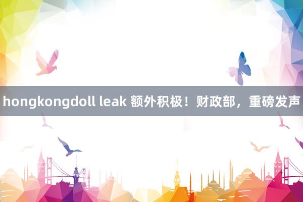 hongkongdoll leak 额外积极！财政部，重磅发声