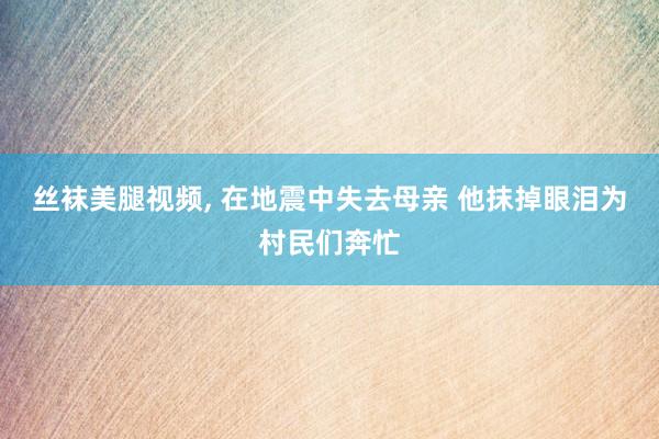 丝袜美腿视频, 在地震中失去母亲 他抹掉眼泪为村民们奔忙