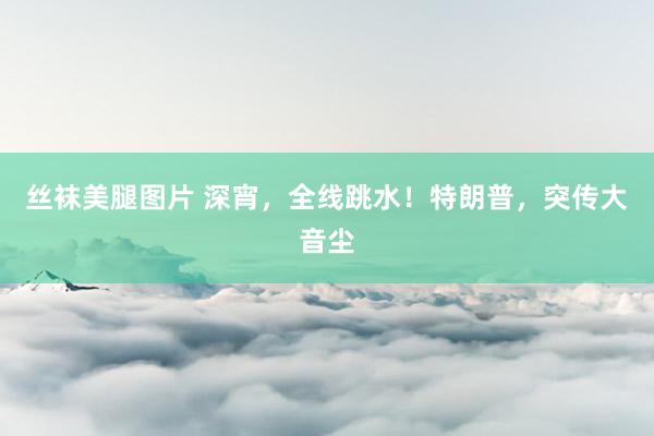 丝袜美腿图片 深宵，全线跳水！特朗普，突传大音尘