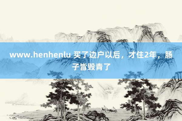 www.henhenlu 买了边户以后，才住2年，肠子皆毁青了