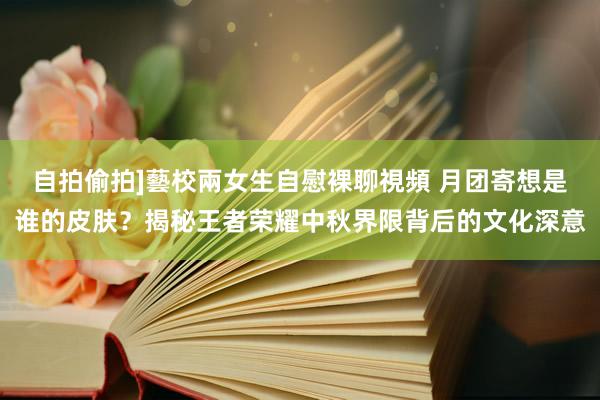 自拍偷拍]藝校兩女生自慰裸聊視頻 月团寄想是谁的皮肤？揭秘王者荣耀中秋界限背后的文化深意
