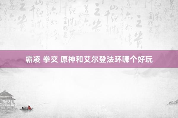 霸凌 拳交 原神和艾尔登法环哪个好玩