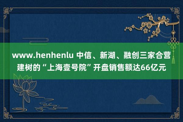 www.henhenlu 中信、新湖、融创三家合营建树的“上海壹号院”开盘销售额达66亿元