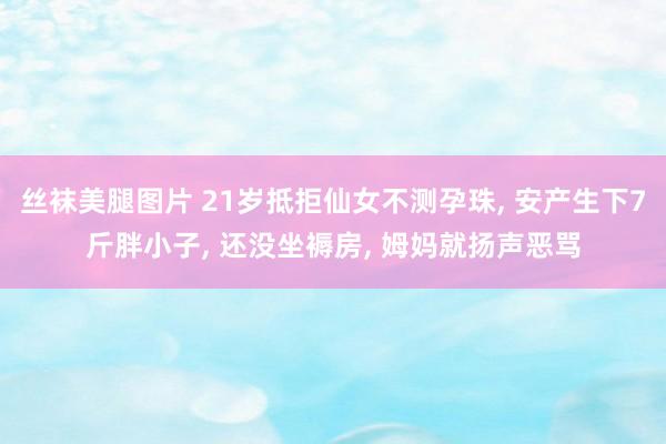丝袜美腿图片 21岁抵拒仙女不测孕珠, 安产生下7斤胖小子, 还没坐褥房, 姆妈就扬声恶骂
