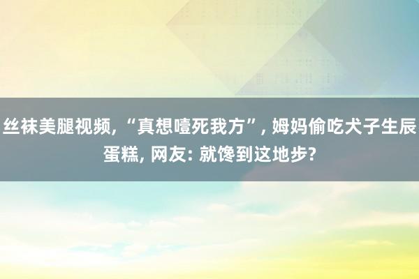 丝袜美腿视频, “真想噎死我方”, 姆妈偷吃犬子生辰蛋糕, 网友: 就馋到这地步?