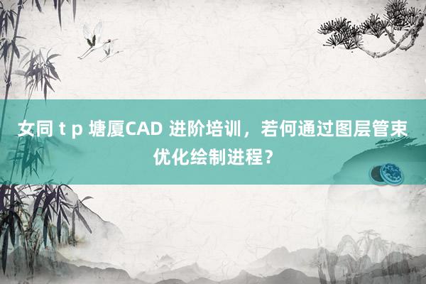 女同 t p 塘厦CAD 进阶培训，若何通过图层管束优化绘制进程？