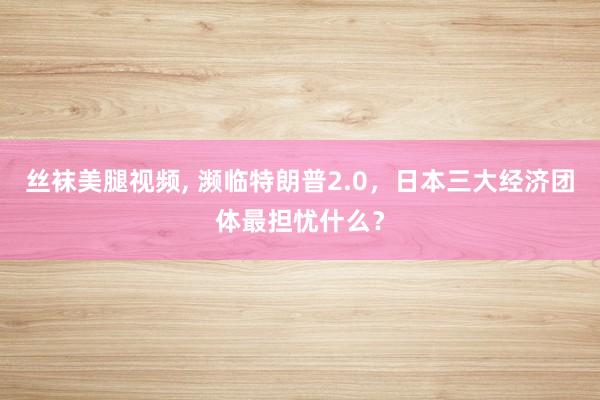 丝袜美腿视频, 濒临特朗普2.0，日本三大经济团体最担忧什么？
