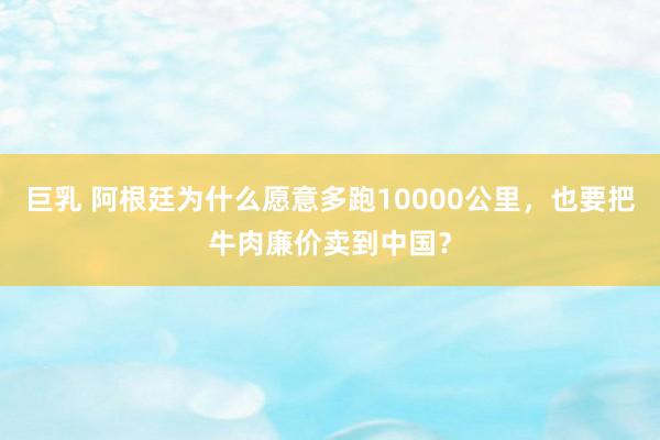 巨乳 阿根廷为什么愿意多跑10000公里，也要把牛肉廉价卖到中国？