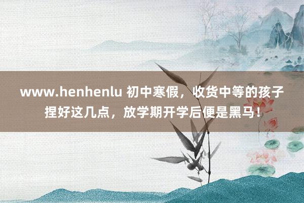 www.henhenlu 初中寒假，收货中等的孩子捏好这几点，放学期开学后便是黑马！