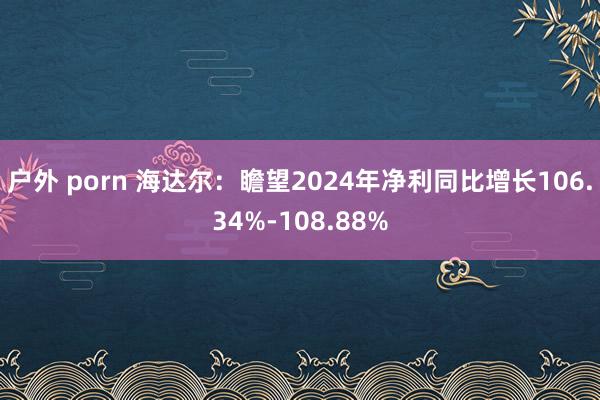 户外 porn 海达尔：瞻望2024年净利同比增长106.34%-108.88%