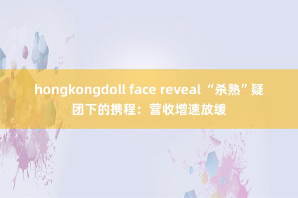 hongkongdoll face reveal “杀熟”疑团下的携程：营收增速放缓