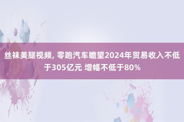 丝袜美腿视频, 零跑汽车瞻望2024年贸易收入不低于305亿元 增幅不低于80%