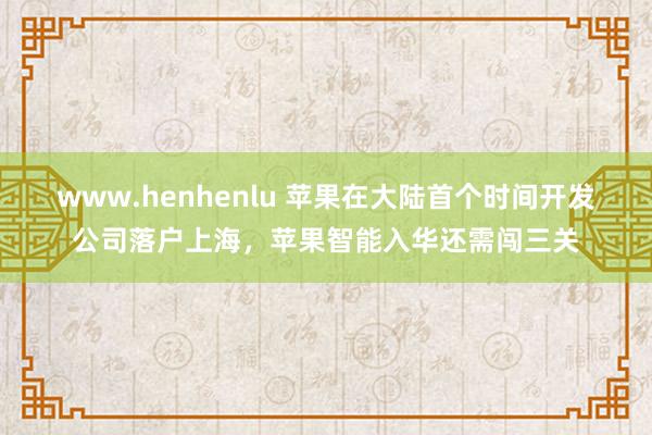 www.henhenlu 苹果在大陆首个时间开发公司落户上海，苹果智能入华还需闯三关