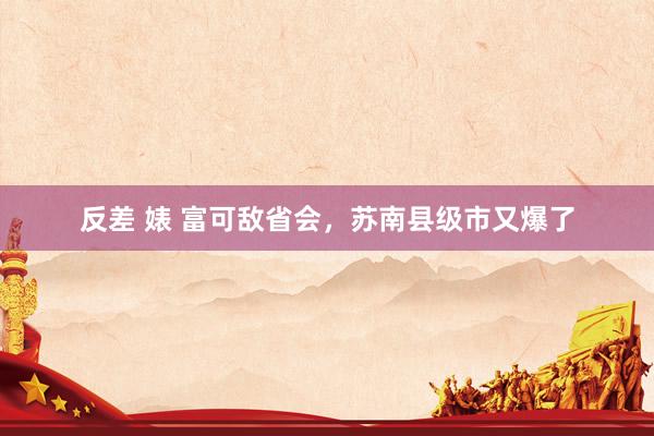 反差 婊 富可敌省会，苏南县级市又爆了