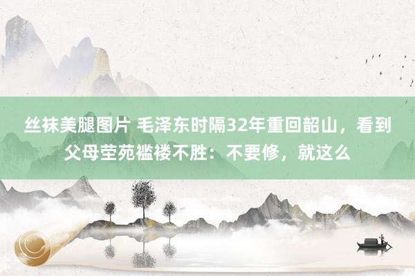 丝袜美腿图片 毛泽东时隔32年重回韶山，看到父母茔苑褴褛不胜：不要修，就这么
