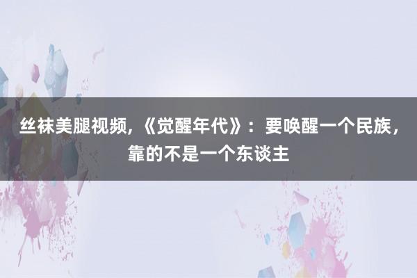 丝袜美腿视频, 《觉醒年代》：要唤醒一个民族，靠的不是一个东谈主