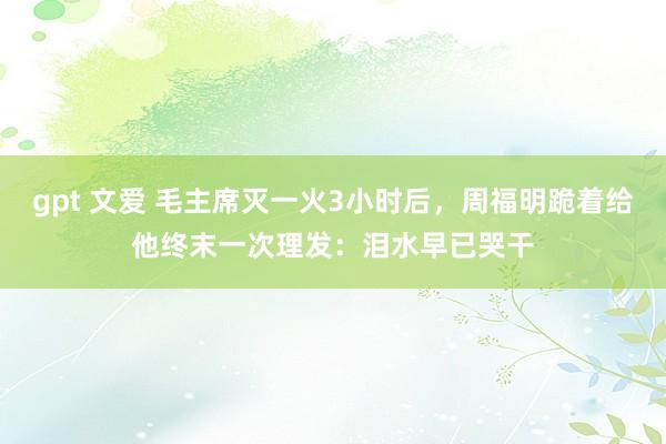 gpt 文爱 毛主席灭一火3小时后，周福明跪着给他终末一次理发：泪水早已哭干