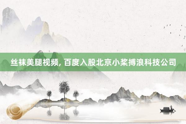 丝袜美腿视频, 百度入股北京小桨搏浪科技公司
