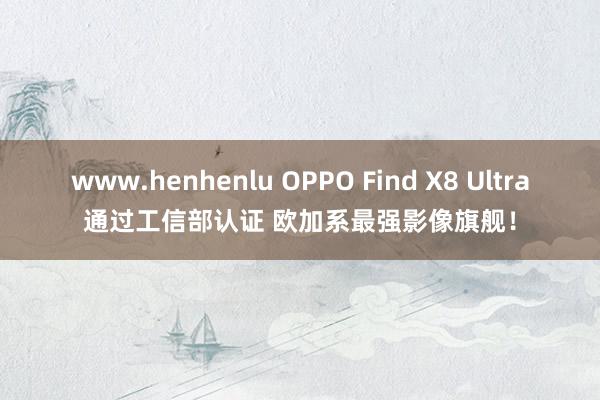 www.henhenlu OPPO Find X8 Ultra通过工信部认证 欧加系最强影像旗舰！