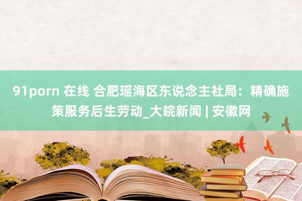 91porn 在线 合肥瑶海区东说念主社局：精确施策服务后生劳动_大皖新闻 | 安徽网