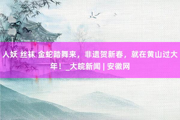 人妖 丝袜 金蛇踏舞来，非遗贺新春，就在黄山过大年！_大皖新闻 | 安徽网