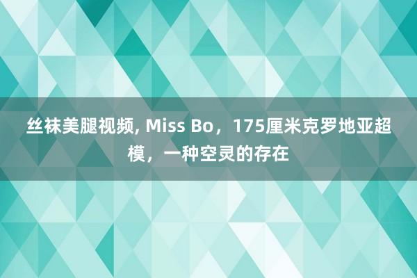 丝袜美腿视频, Miss Bo，175厘米克罗地亚超模，一种空灵的存在