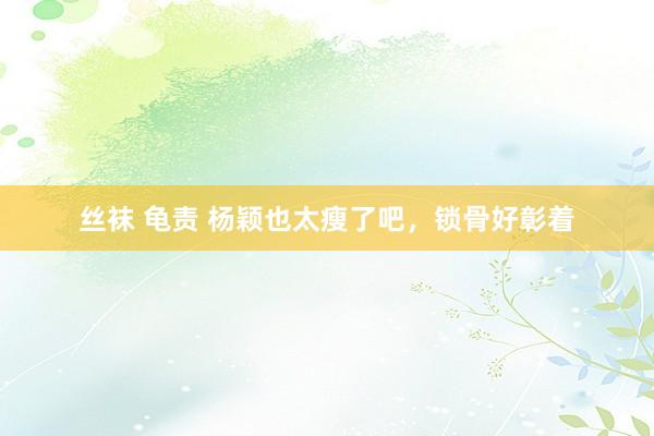 丝袜 龟责 杨颖也太瘦了吧，锁骨好彰着