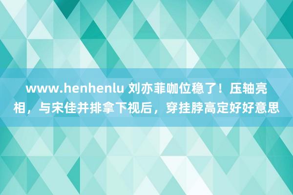 www.henhenlu 刘亦菲咖位稳了！压轴亮相，与宋佳并排拿下视后，穿挂脖高定好好意思