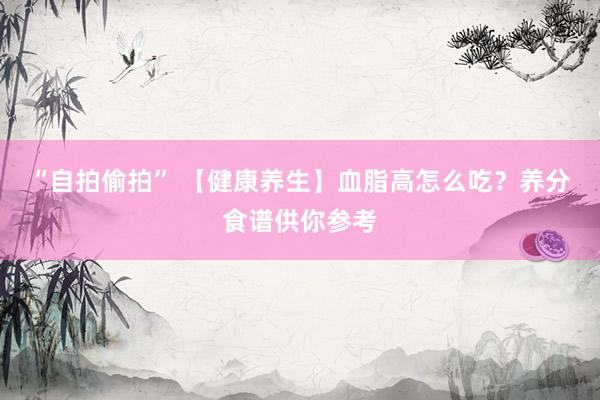 “自拍偷拍” 【健康养生】血脂高怎么吃？养分食谱供你参考