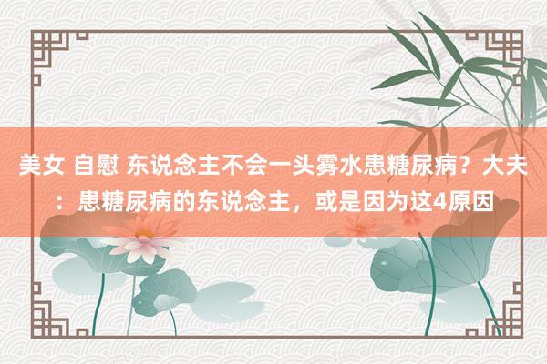 美女 自慰 东说念主不会一头雾水患糖尿病？大夫：患糖尿病的东说念主，或是因为这4原因