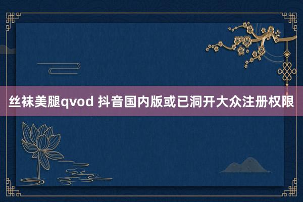 丝袜美腿qvod 抖音国内版或已洞开大众注册权限