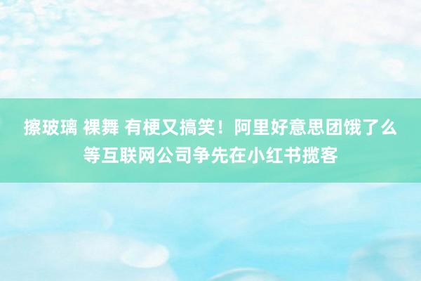 擦玻璃 裸舞 有梗又搞笑！阿里好意思团饿了么等互联网公司争先在小红书揽客