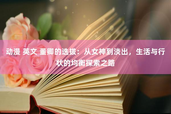 动漫 英文 董卿的选拔：从女神到淡出，生活与行状的均衡探索之路