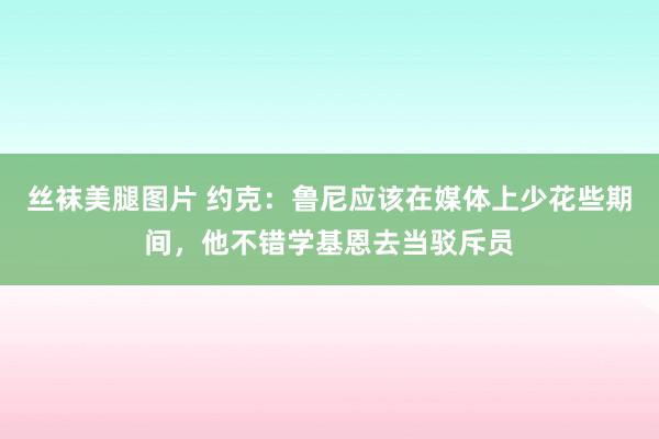 丝袜美腿图片 约克：鲁尼应该在媒体上少花些期间，他不错学基恩去当驳斥员