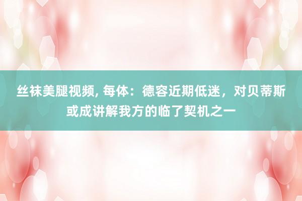 丝袜美腿视频, 每体：德容近期低迷，对贝蒂斯或成讲解我方的临了契机之一