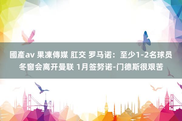 國產av 果凍傳媒 肛交 罗马诺：至少1-2名球员冬窗会离开曼联 1月签努诺-门德斯很艰苦