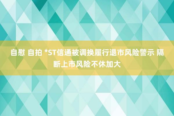 自慰 自拍 *ST信通被调换履行退市风险警示 隔断上市风险不休加大