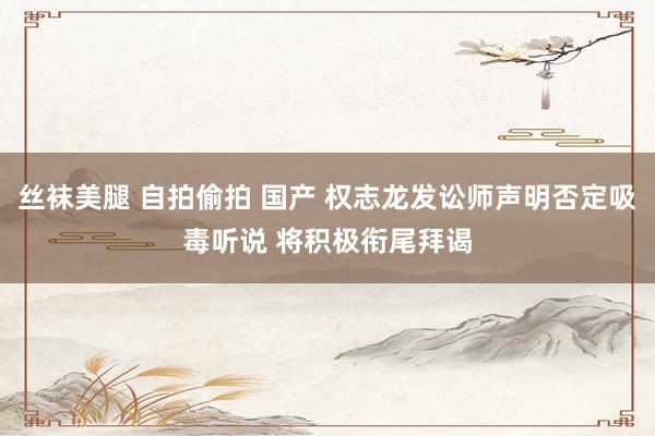 丝袜美腿 自拍偷拍 国产 权志龙发讼师声明否定吸毒听说 将积极衔尾拜谒