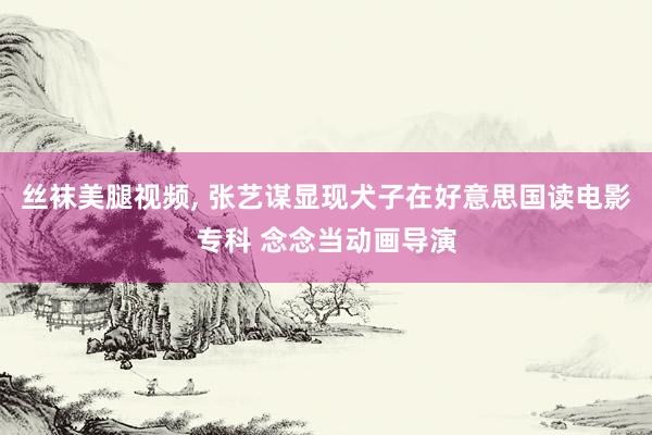 丝袜美腿视频, 张艺谋显现犬子在好意思国读电影专科 念念当动画导演