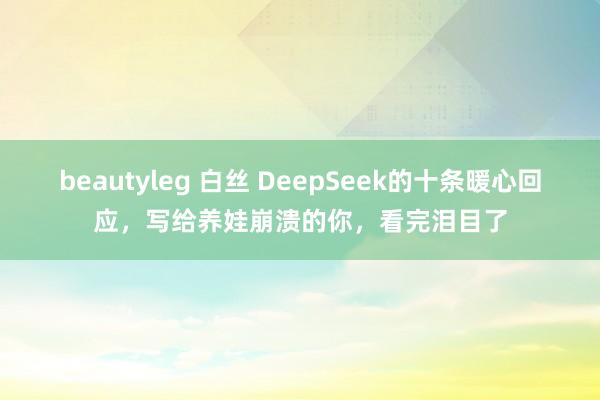beautyleg 白丝 DeepSeek的十条暖心回应，写给养娃崩溃的你，看完泪目了