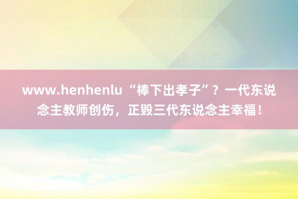 www.henhenlu “棒下出孝子”？一代东说念主教师创伤，正毁三代东说念主幸福！