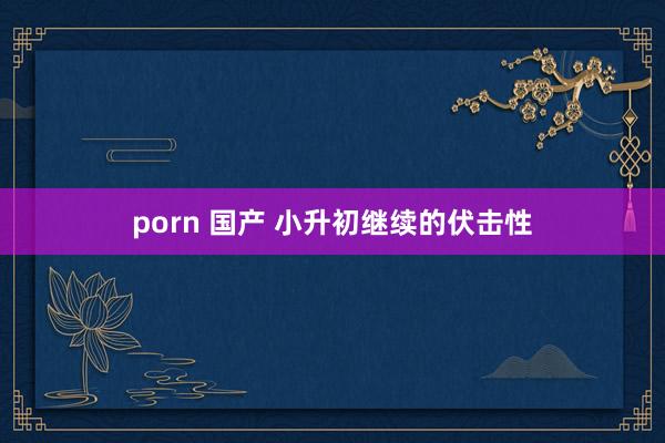 porn 国产 小升初继续的伏击性