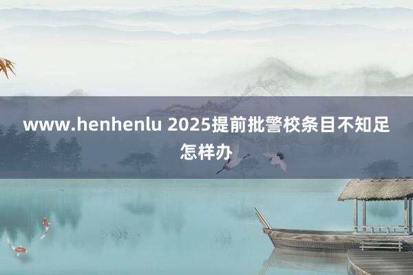 www.henhenlu 2025提前批警校条目不知足怎样办