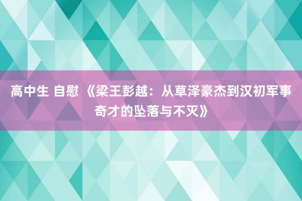 高中生 自慰 《梁王彭越：从草泽豪杰到汉初军事奇才的坠落与不灭》