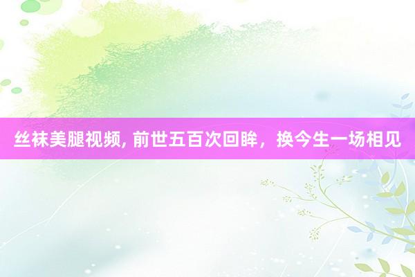 丝袜美腿视频, 前世五百次回眸，换今生一场相见